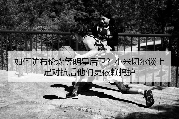 如何防布伦森等明星后卫？小米切尔谈上足对抗后他们更依赖掩护